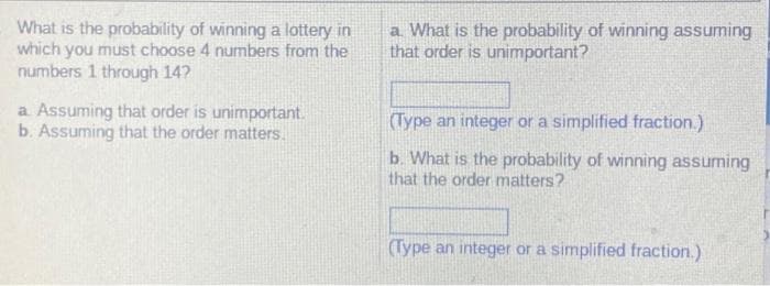 What is the probability of winning a lottery in
which you must choose 4 numbers from the
numbers 1 through 14?
a. Assuming that order is unimportant.
b. Assuming that the order matters.
a. What is the probability of winning assuming
that order is unimportant?
(Type an integer or a simplified fraction.)
b. What is the probability of winning assuming
that the order matters?
(Type an integer or a simplified fraction.)
