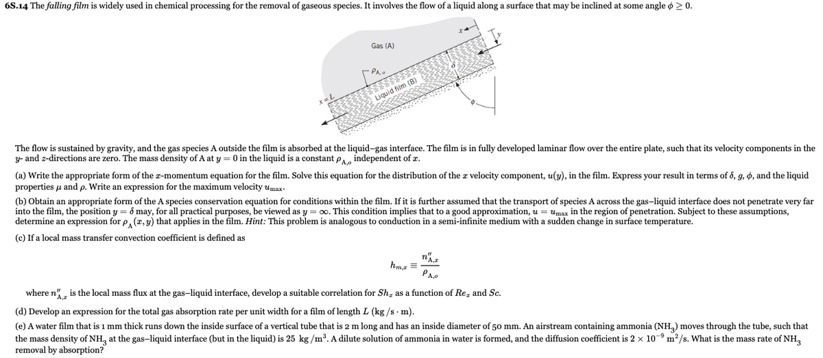 6S.14 The falling film is widely used in chemical processing for the removal of gaseous species. It involves the flow of a liquid along a surface that may be inclined at some angle ø ≥ 0.
Gas (A)
-PA
111
Liquid film (B)
The flow is sustained by gravity, and the gas species A outside the film is absorbed at the liquid-gas interface. The film is in fully developed laminar flow over the entire plate, such that its velocity components in the
y- and z-directions are zero. The mass density of A at y = 0 in the liquid is a constant PA, independent of z.
(a) Write the appropriate form of the x-momentum equation for the film. Solve this equation for the distribution of the a velocity component, u(y), in the film. Express your result in terms of 6, g, o, and the liquid
properties and p. Write an expression for the maximum velocity umax.
(b) Obtain an appropriate form of the A species conservation equation for conditions within the film. If it is further assumed that the transport of species A across the gas-liquid interface does not penetrate very far
into the film, the position y = 8 may, for all practical purposes, be viewed as y = ∞o. This condition implies that to a good approximation, u = Umax in the region of penetration. Subject to these assumptions,
determine an expression for p(x, y) that applies in the film. Hint: This problem is analogous to conduction in a semi-infinite medium with a sudden change in surface temperature.
(c) If a local mass transfer convection coefficient is defined as
hm,x=
n
PA,0
where n" is the local mass flux at the gas-liquid interface, develop a suitable correlation for Sh, as a function of Re, and Sc.
(d) Develop an expression for the total gas absorption rate per unit width for a film of length L (kg/s - m).
(e) A water film that is 1 mm thick runs down the inside surface of a vertical tube that is 2 m long and has an inside diameter of 50 mm. An airstream containing ammonia (NH3) moves through the tube, such that
the mass density of NH3 at the gas-liquid interface (but in the liquid) is 25 kg/m³. A dilute solution of ammonia in water is formed, and the diffusion coefficient is 2 x 109 m²/s. What is the mass rate of NH3
removal by absorption?