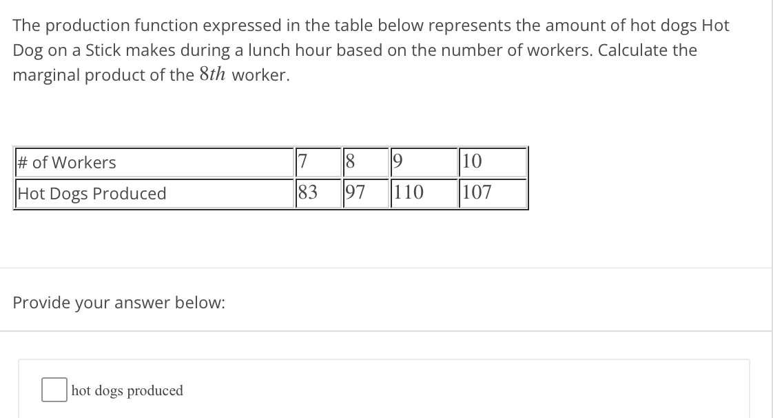 The production function expressed in the table below represents the amount of hot dogs Hot
Dog on a Stick makes during a lunch hour based on the number of workers. Calculate the
marginal product of the 8th worker.
7
97
# of Workers
10
Hot Dogs Produced
83
110
107
Provide your answer below:
hot dogs produced
