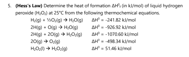 5. (Hess's Law) Determine the heat of formation AH°; (in kJ/mol) of liquid hydrogen
peroxide (H2O2) at 25°C from the following thermochemical equations.
H2(g) + ½O2(g) → H2O(g)
AH° = -241.82 kJ/mol
2H(g) + O(g) → H2O(g)
AH° = -926.92 kJ/mol
%3D
2H(g) + 20(g) → H¿O2(g)
AH° = -1070.60 kJ/mol
AH° = -498.34 kJ/mol
20(g) → O2(g)
H2O2(1) → H2O2(g)
AH° = 51.46 kJ/mol
