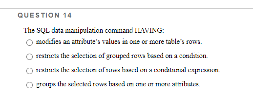 QUESTION 14
The SQL data manipulation command HAVING:
modifies an attribute's values in one or more table's rows.
restricts the selection of grouped rows based on a condition.
restricts the selection of rows based on a conditional expression.
groups the selected rows based on one or more attributes.
