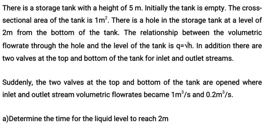 There is a storage tank with a height of 5 m. Initially the tank is empty. The cross-
sectional area of the tank is 1m?. There is a hole in the storage tank at a level of
2m from the bottom of the tank. The relationship between the volumetric
flowrate through the hole and the level of the tank is q=vh. In addition there are
two valves at the top and bottom of the tank for inlet and outlet streams.
Suddenly, the two valves at the top and bottom of the tank are opened where
inlet and outlet stream volumetric flowrates became 1m/s and 0.2m2/s.
a)Determine the time for the liquid level to reach 2m
