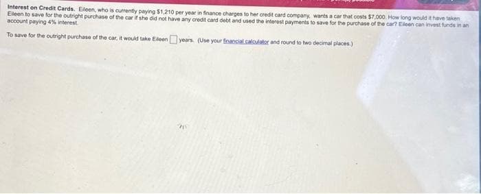 Interest on Credit Cards. Eileen, who is currently paying $1,210 per year in finance charges to her credit card company, wants a car that costs $7,000. How long would it have taken
Eileen to save for the outright purchase of the car if she did not have any credit card debt and used the interest payments to save for the purchase of the car? Eileen can invest funds in an
account paying 4% interest.
To save for the outright purchase of the car, it would take Eileen years. (Use your financial calculator and round to two decimal places.)