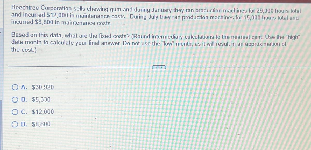 Beechtree Corporation sells chewing gum and during January they ran production machines for 29,000 hours total
and incurred $12,000 in maintenance costs. During July they ran production machines for 15,000 hours total and
incurred $8,800 in maintenance costs.
Based on this data, what are the fixed costs? (Round intermediary calculations to the nearest cent. Use the "high"
data month to calculate your final answer. Do not use the "low" month, as it will result in an approximation of
the cost.)
O A. $30,920
O B. $5,330
O C. $12,000
O D. $8,800