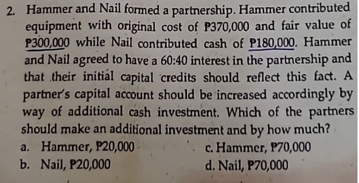 2. Hammer and Nail formed a partnership. Hammer contributed
equipment with original cost of P370,000 and fair value of
P300,000 while Nail contributed cash of P180,000. Hammer
and Nail agreed to have a 60:40 interest in the partnership and
that their initial capital credits should reflect this fact. A
partner's capital account should be increased accordingly by
way of additional cash investment. Which of the partners
should make an additional investment and by how much?
a. Hammer, P20,000
b. Nail, P20,000
c. Hammer, P70,000
d. Nail, P70,000