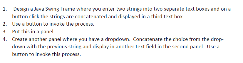 1. Design a Java Swing Frame where you enter two strings into two separate text boxes and on a
button click the strings are concatenated and displayed in a third text box.
2. Use a button to invoke the process.
3. Put this in a panel.
4. Create another panel where you have a dropdown. Concatenate the choice from the drop-
down with the previous string and display in another text field in the second panel. Use a
button to invoke this process.
