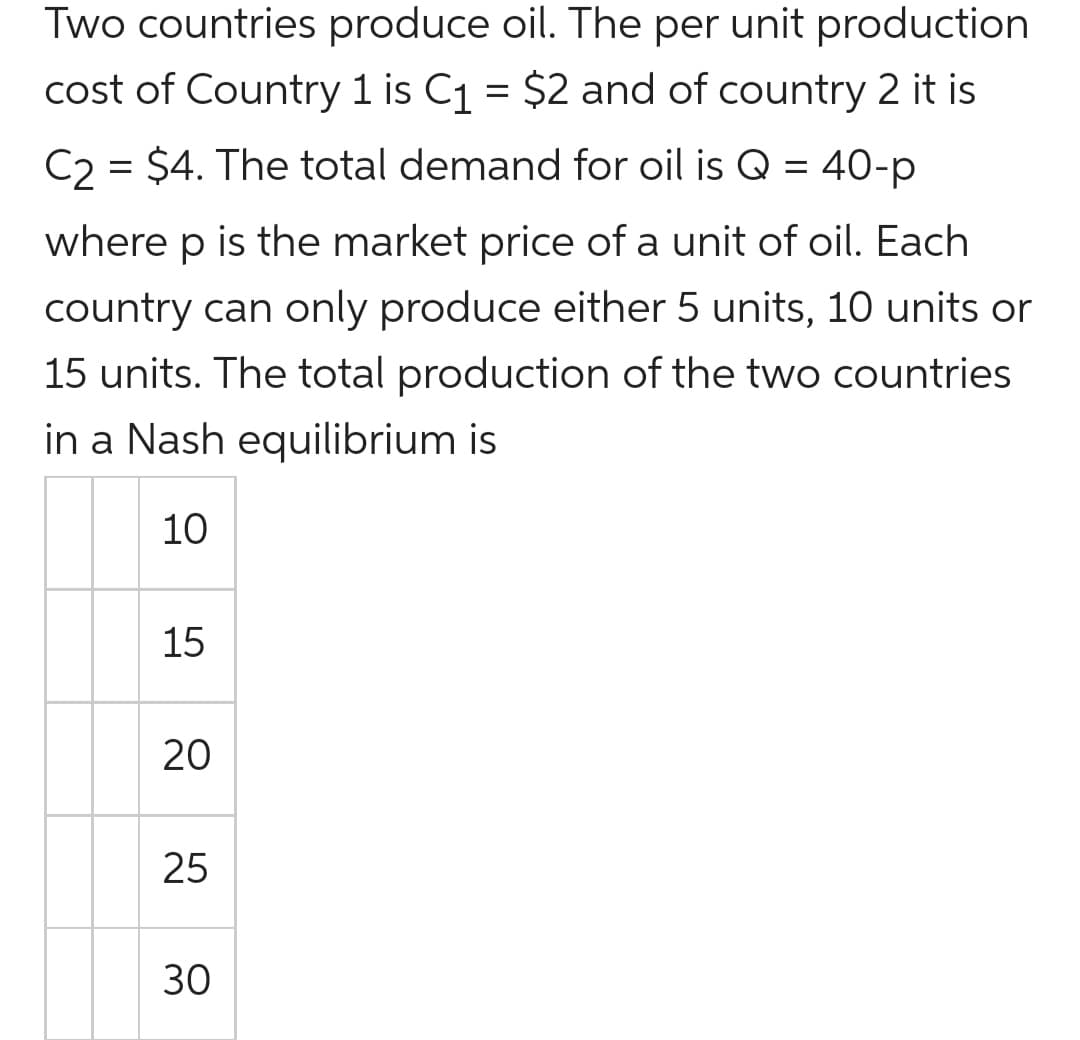 Two countries produce oil. The per unit production
cost of Country 1 is C1 = $2 and of country 2 it is
C2 = $4. The total demand for oil is Q = 40-p
where p is the market price of a unit of oil. Each
country can only produce either 5 units, 10 units or
15 units. The total production of the two countries
in a Nash equilibrium is
10
15
20
25
30
