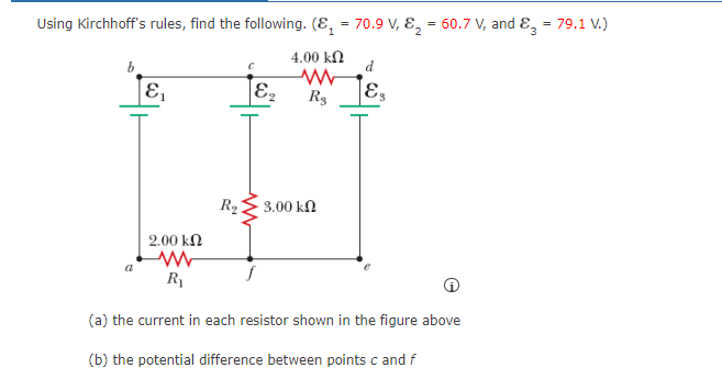 =
Using Kirchhoff's rules, find the following. (₁ = 70.9 V, 8₂= 60.7 V, and 83
1
E₁
R₂
E₂
4.00 ΚΩ
www
R₂
3.00 ΚΩ
d
E₁
2.00 ΚΩ
www
R₁
(a) the current in each resistor shown in the figure above
(b) the potential difference between points c and f
79.1 V.)