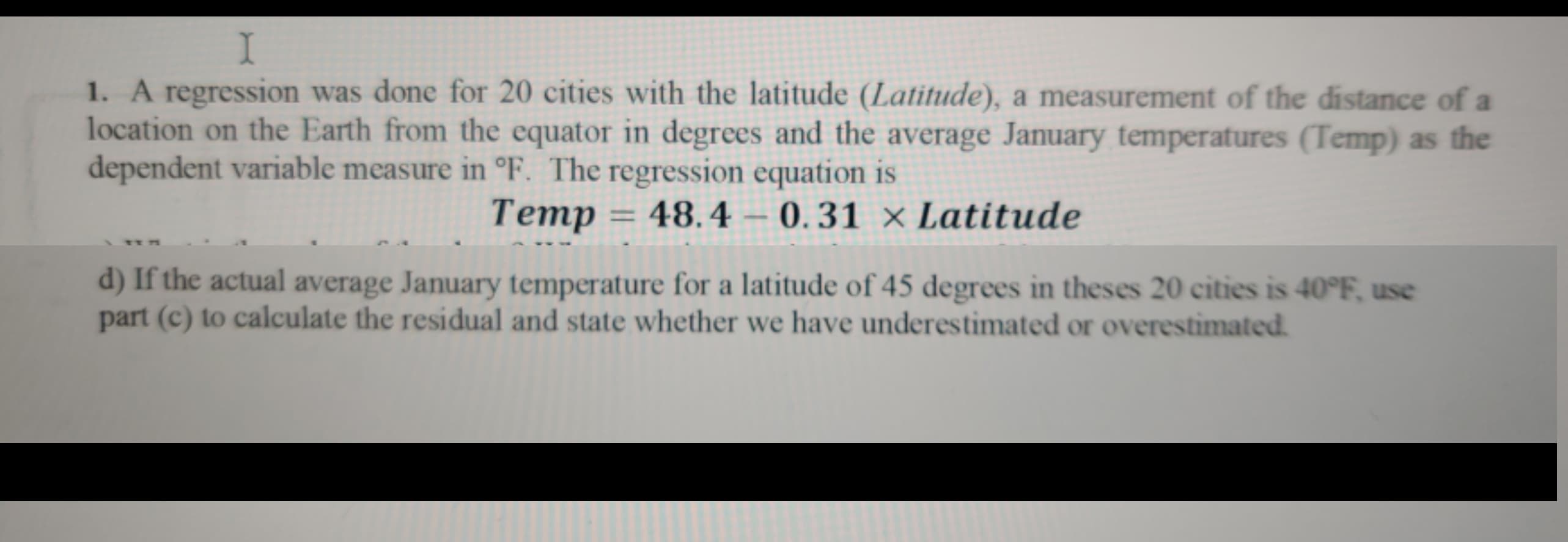 1. A regression was done for 20 cities with the latitude (Latitude), a measurement of the distance of a
location on the Earth from the equator in degrees and the average January temperatures (Temp) as the
dependent variable measure in °F. The regression equation is
Temp = 48.4 – 0.31 × Latitude
d) If the actual average January temperature for a latitude of 45 degrees in theses 20 cities is 40°F, use
part (c) to calculate the residual and state whether we have underestimated or overestimated.
