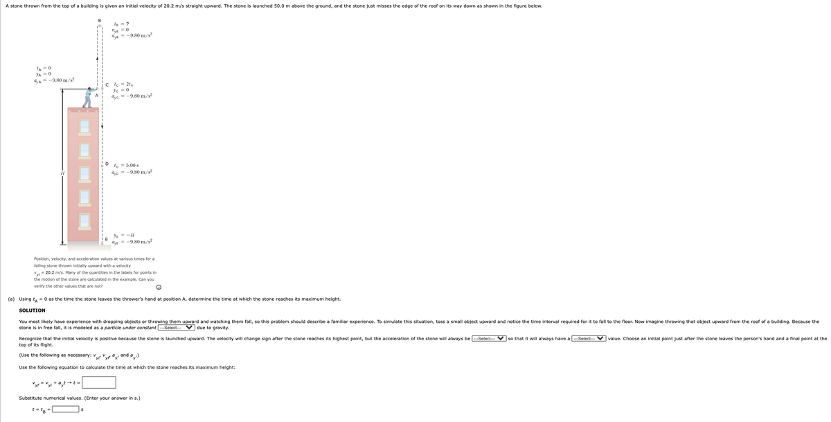 A stone thrown from the top of a building is given an initial velocity of 20.2 m/s straight upward. The stone is launched 50.0 m above the ground, and the stone just misses the edge of the roof on its way down as shown in the figure below.
B
te = ?
a,B = -9.80 m/s?
LA = 0
YA = 0
a, A = -9.80 m/s2
c le = 2t8
Vc = 0
a,c = -9.80 m/s?
to = 5.00 s
4D = -9.80 m/s2
YE = -H
aE = -9.80 m/s?
Position, velocity, and acceleration values at various times for a
falling stone thrown initially upward with a velocity
Vvi = 20.2 m/s. Many of the quantities in the labels for points in
the motion of the stone are calculated in the example. Can you
verify the other values that are not?
(a) Using t, = 0 as the time the stone leaves the thrower's hand at position A, determine the time at which the stone reaches its maximum height.
SOLUTION
You most likely have experience with dropping objects or throwing them upward and watching them fall, so this problem should describe a familiar experience. To simulate this situation, toss a small object upward and notice the time interval required for it to fall to the floor. Now imagine throwing that object upward from the roof of a building. Because the
stone is in free fall, it is modeled as a particle under constant --Select--- V due to gravity.
Recognize that the initial velocity is positive because the stone is launched upward. The velocity will change sign after the stone reaches its highest point, but the acceleration of the stone will always be --Select---
top of its flight.
so that it will always have a ---Select- V value. Choose an initial point just after the stone leaves the person's hand and a final point at the
(Use the following as necessary: v
yr Vyp x'
and
Use the following equation to calculate the time at which the stone reaches its maximum height:
Vyr = Vyi + at→t =
Substitute numerical values. (Enter your answer in s.)
t = t8 =
