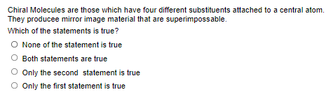 Chiral Molecules are those which have four different substituents attached to a central atom.
They producee mirror image material that are superimpossable.
Which of the statements is true?
O None of the statement is true
O Both statements are true
O Only the second statement is true
O Only the first statement is true
