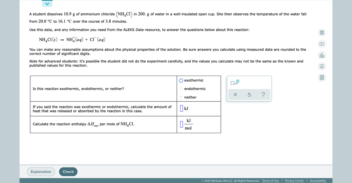 A student dissolves 10.9 g of ammonium chloride (NH,Cl) in 200. g of water in a well-insulated open cup. She then observes the temperature of the water fall
from 20.0 °C to 16.1 °C over the course of 3.8 minutes.
Use this data, and any information you need from the ALEKS Data resource, to answer the questions below about this reaction:
NH,CI (s) →
NH (aq) + Cl¯(aq)
You can make any reasonable assumptions about the physical properties of the solution. Be sure answers you calculate using measured data are rounded to the
correct number of significant digits.
Note for advanced students: it's possible the student did not do the experiment carefully, and the values you calculate may not be the same as the known and
published values for this reaction.
Ar
exothermic
Is this reaction exothermic, endothermic, or neither?
endothermic
neither
If you said the rea
heat that was released or absorbed by the reaction in this case.
I kJ
ion was exothermic or endothermic, calculate the amount of
kJ
Calculate the reaction enthalpy AH,
rxn per mole of NH,Cl.
mol
Explanation
Check
© 2021 McGraw Hill LLC. AIl Rights Reserved.
Terms of Use
Privacy Center | Accessibility
O O O
