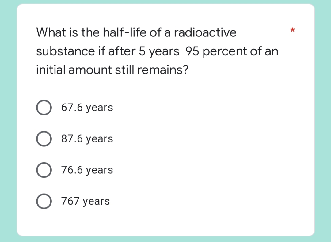 *
What is the half-life of a radioactive
substance if after 5 years 95 percent of an
initial amount still remains?
67.6 years
87.6 years
76.6 years
O 767 years