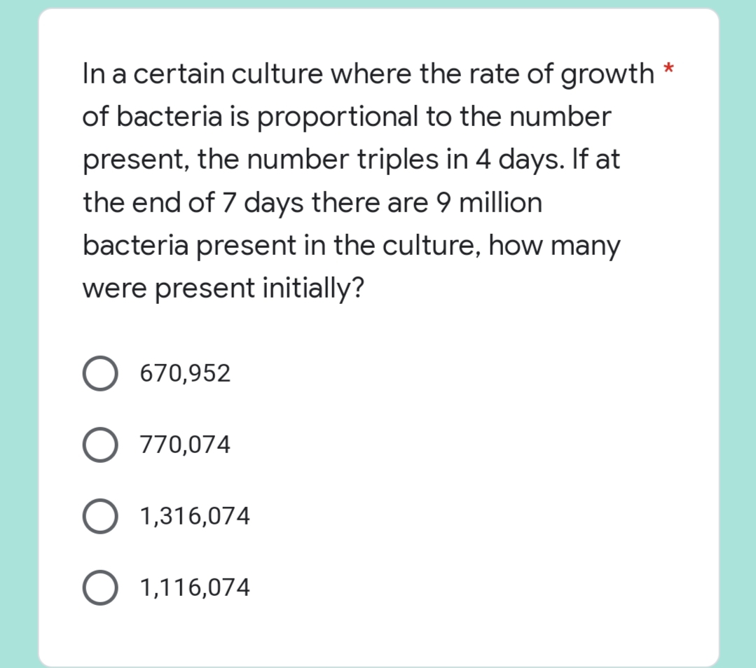 *
In a certain culture where the rate of growth
of bacteria is proportional to the number
present, the number triples in 4 days. If at
the end of 7 days there are 9 million
bacteria present in the culture, how many
were present initially?
O 670,952
O 770,074
O 1,316,074
O 1,116,074