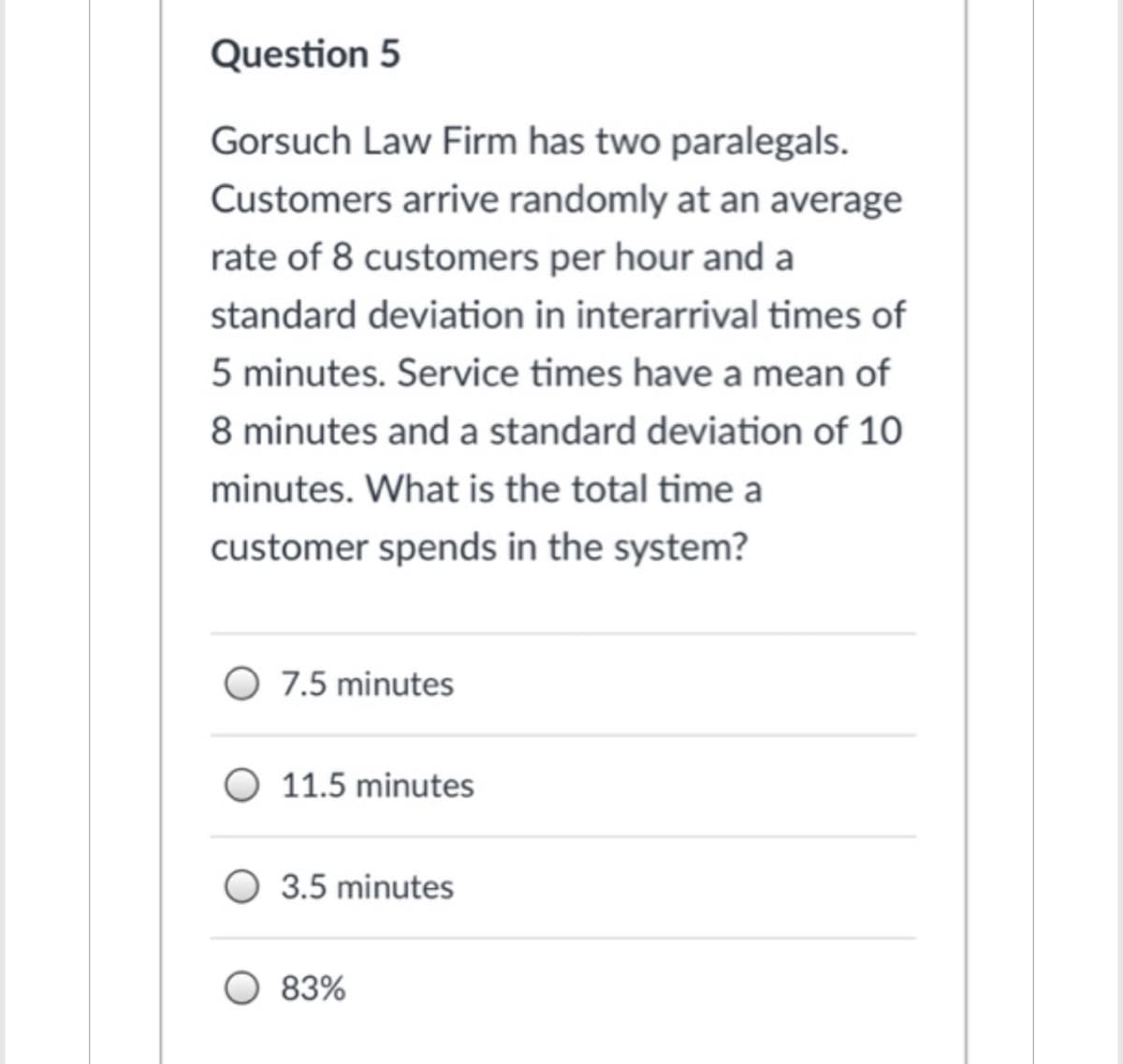 Question 5
Gorsuch Law Firm has two paralegals.
Customers arrive randomly at an average
rate of 8 customers per hour and a
standard deviation in interarrival times of
5 minutes. Service times have a mean of
8 minutes and a standard deviation of 10
minutes. What is the total time a
customer spends in the system?
O 7.5 minutes
11.5 minutes
3.5 minutes
83%