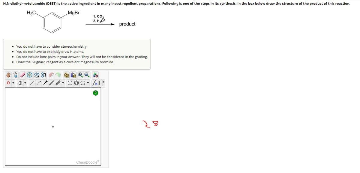 N,N-diethyl-m-toluamide (DEET) is the active ingredient in many insect repellent preparations. Following is one of the steps in its synthesis. In the box below draw the structure of the product of this reaction.
MgBr
H3C
0 ▾ +
1. CO₂
2. H3O+
• You do not have to consider stereochemistry.
• You do not have to explicitly draw H atoms.
• Do not include lone pairs in your answer. They will not be considered in the grading.
• Draw the Grignard reagent as a covalent magnesium bromide.
n [ ]#
product
ChemDoodleⓇ
28