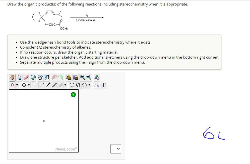 Draw the organic product(s) of the following reactions including stereochemistry when it is appropriate.
CEC
+
O
$9.95
OCH3
• Use the wedge/hash bond tools to indicate stereochemistry where it exists.
• Consider E/Z stereochemistry of alkenes.
H₂
Lindlar catalyst
• If no reaction occurs, draw the organic starting material.
• Draw one structure per sketcher. Add additional sketchers using the drop-down menu in the bottom right corner.
• Separate multiple products using the + sign from the drop-down menu.
ChemDoodleⓇ
O. Sn [F
GL