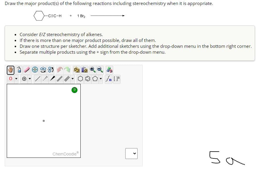 Draw the major product(s) of the following reactions including stereochemistry when it is appropriate.
-CEC-H + 1 Br₂
• Consider E/Z stereochemistry of alkenes.
If there is more than one major product possible, draw all of them.
Draw one structure per sketcher. Add additional sketchers using the drop-down menu in the bottom right corner.
• Separate multiple products using the + sign from the drop-down menu.
Still
2
ChemDoodleⓇ
5a