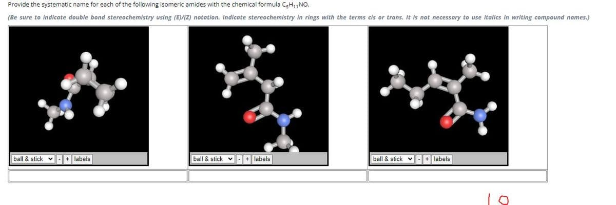 Provide the systematic name for each of the following isomeric amides with the chemical formula C₂H₁1 NO.
(Be sure to indicate double bond stereochemistry using (E)/(Z) notation. Indicate stereochemistry in rings with the terms cis or trans. It is not necessary to use italics in writing compound names.)
ball & stick V
labels
ball & stick- + labels
ball & stick v
labels