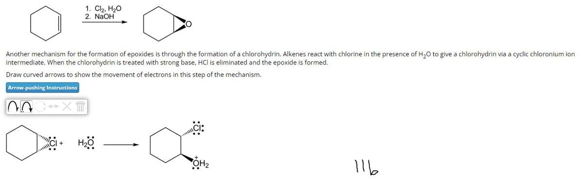 1. Cl₂, H₂O
2. NaOH
Another mechanism for the formation of epoxides is through the formation of a chlorohydrin. Alkenes react with chlorine in the presence of H₂O to give a chlorohydrin via a cyclic chloronium ion
intermediate. When the chlorohydrin is treated with strong base, HCI is eliminated and the epoxide is formed.
Draw curved arrows to show the movement of electrons in this step of the mechanism.
Arrow-pushing Instructions
00 →XII
XCI+ H₂O
ÕH₂
116