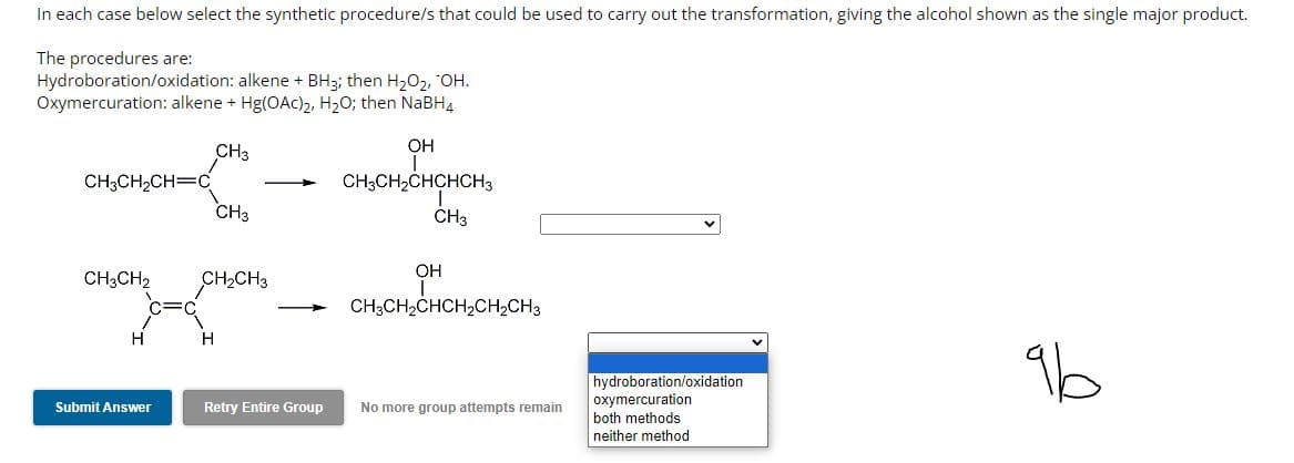 In each case below select the synthetic procedure/s that could be used to carry out the transformation, giving the alcohol shown as the single major product.
The procedures are:
Hydroboration/oxidation: alkene + BH3; then H₂O₂, OH.
Oxymercuration: alkene + Hg(OAC)₂, H₂O; then NaBH4
CH3
CH3CH₂CH=C
CH3CH2
H
Submit Answer
CH3
CH₂CH3
H
Retry Entire Group
OH
CH3CH₂CHCHCH3
CH3
OH
CH3CH₂CHCH₂CH₂CH3
No more group attempts remain
hydroboration/oxidation
oxymercuration
both methods
neither method
96