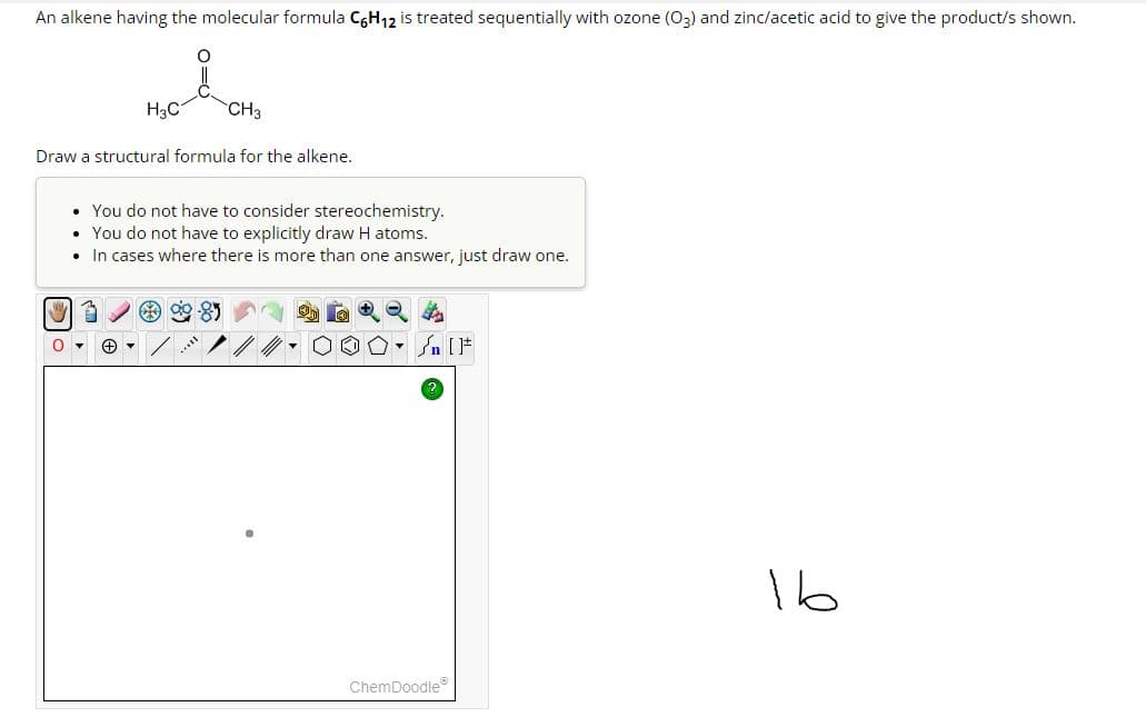 An alkene having the molecular formula C6H₁2 is treated sequentially with ozone (03) and zinc/acetic acid to give the product/s shown.
O
Draw a structural formula for the alkene.
H3C
1
• You do not have to consider stereochemistry.
• You do not have to explicitly draw H atoms.
• In cases where there is more than one answer, just draw one.
+ ▾
CH3
will
n [F
ChemDoodleⓇ
16