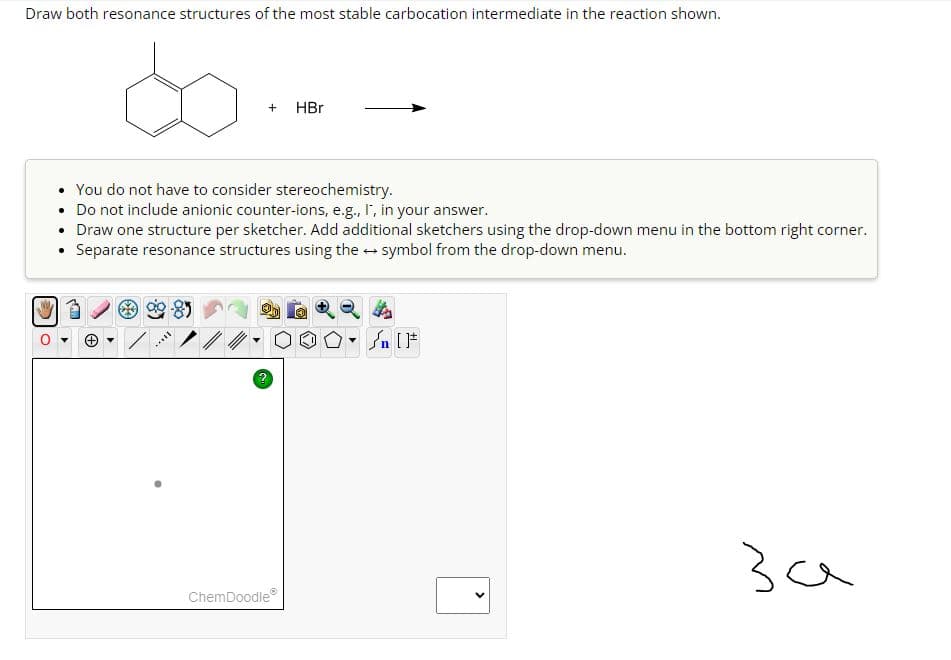 Draw both resonance structures of the most stable carbocation intermediate in the reaction shown.
• You do not have to consider stereochemistry.
• Do not include anionic counter-ions, e.g., I', in your answer.
●
Draw one structure per sketcher. Add additional sketchers using the drop-down menu in the bottom right corner.
Separate resonance structures using the → symbol from the drop-down menu.
(+) ▼
+ HBr
[..
ChemDoodleⓇ
Ⓡ
Y
n [F
<
за