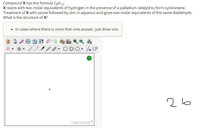 Compound X has the formula CgH12.
X reacts with two molar equivalents of hydrogen in the presence of a palladium catalyst to form cyclooctane.
Treatment of X with ozone followed by zinc in aqueous acid gives two molar equivalents of the same dialdehyde.
What is the structure of X?
• In cases where there is more than one answer, just draw one.
coll
ChemDoodleⓇ
26