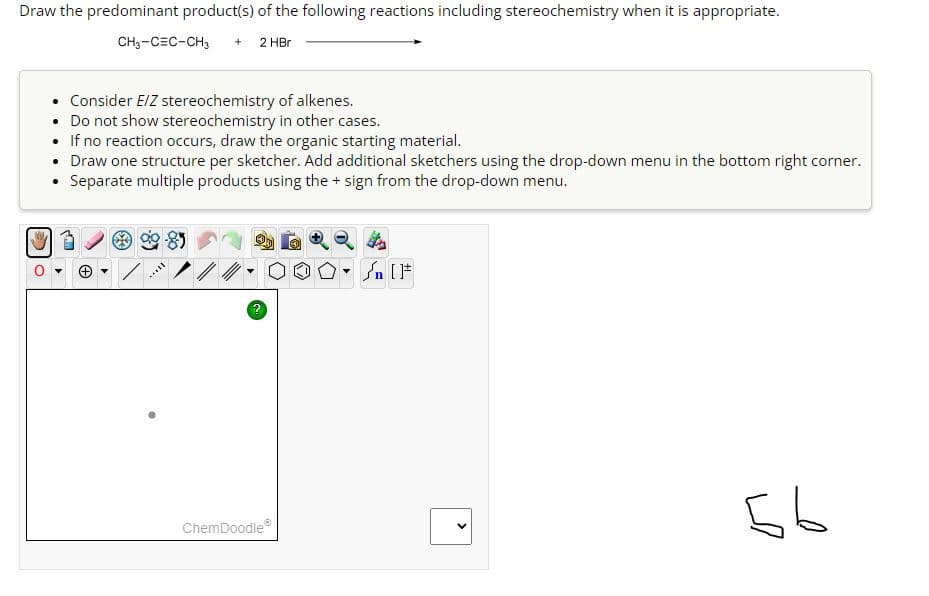 Draw the predominant product(s) of the following reactions including stereochemistry when it is appropriate.
2 HBr
CH3-CEC-CH3 +
• Consider E/Z stereochemistry of alkenes.
• Do not show stereochemistry in other cases.
If no reaction occurs, draw the organic starting material.
• Draw one structure per sketcher. Add additional sketchers using the drop-down menu in the bottom right corner.
Separate multiple products using the + sign from the drop-down menu.
WP
*****
?
ChemDoodleⓇ
n [F
<
56