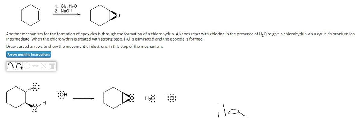 Another mechanism for the formation of epoxides is through the formation of a chlorohydrin. Alkenes react with chlorine in the presence of H₂O to give a chlorohydrin via a cyclic chloronium ion
intermediate. When the chlorohydrin is treated with strong base, HCI is eliminated and the epoxide is formed.
Draw curved arrows to show the movement of electrons in this step of the mechanism.
Arrow-pushing Instructions
~A
1. Cl₂, H₂O
2. NaOH
Ci:
XII
OH
O H₂O :CI:
lla