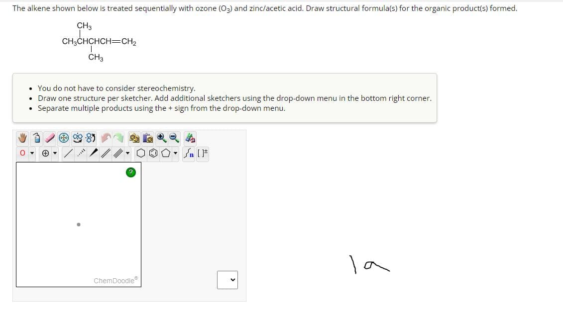 The alkene shown below is treated sequentially with ozone (03) and zinc/acetic acid. Draw structural formula(s) for the organic product(s) formed.
CH3
CH3CHCHCH=CH₂
CH3
0
• You do not have to consider stereochemistry.
Draw one structure per sketcher. Add additional sketchers using the drop-down menu in the bottom right corner.
Separate multiple products using the + sign from the drop-down menu.
●
▾
90-85
ChemDoodle
- []
la