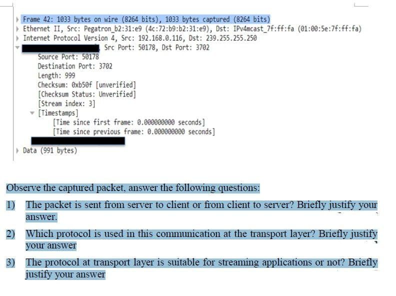 Frame 42: 1033 bytes on wire (8264 bits), 1033 bytes captured (8264 bits)
Ethernet II, Src: Pegatron_b2:31:e9 (4c:72: b9:b2:31:e9), Dst: IPv4mcast_7f:ff:fa (01:00:5e:7f:ff:fa)
Internet Protocol Version 4, Src: 192.168.0.116, Dst: 239.255.255.250
Src Port: 50178, Dst Port: 3702
Source Port: 50178
Destination Port: 3702
Length: 999
Checksum: Oxb50f [unverified]
[Checksum Status: Unverified]
[Stream index: 3]
[Timestamps]
[Time since first frame: 0.000000000 seconds]
[Time since previous frame: 0.000000000 seconds]
▸ Data (991 bytes)
Observe the captured packet, answer the following questions:
1)
The packet is sent from server to client or from client to server? Briefly justify your
answer.
2) Which protocol is used in this communication at the transport layer? Briefly justify
your answer
3)
The protocol at transport layer is suitable for streaming applications or not? Briefly
justify your answer