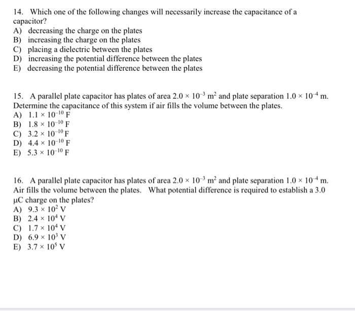 14. Which one of the following changes will necessarily increase the capacitance of a
capacitor?
A) decreasing the charge on the plates
B) increasing the charge on the plates
C) placing a dielectric between the plates
D) increasing the potential difference between the plates
E) decreasing the potential difference between the plates
15. A parallel plate capacitor has plates of area 2.0 × 10³ m² and plate separation 1.0 × 104 m.
Determine the capacitance of this system if air fills the volume between the plates.
A) 1.1 x 10-10 F
B) 1.8 x 10-10 F
C) 3.2 × 10-¹0 F
D) 4.4 x 10-10 F
E) 5.3 × 10-10 F
16. A parallel plate capacitor has plates of area 2.0 × 10³ m² and plate separation 1.0 × 104 m.
Air fills the volume between the plates. What potential difference is required to establish a 3.0
μC charge on the plates?
A) 9.3 × 10² V
B) 2.4 × 10¹ V
C) 1.7 x 104 V
D) 6.9 × 10³ V
E) 3.7 x 105 V
