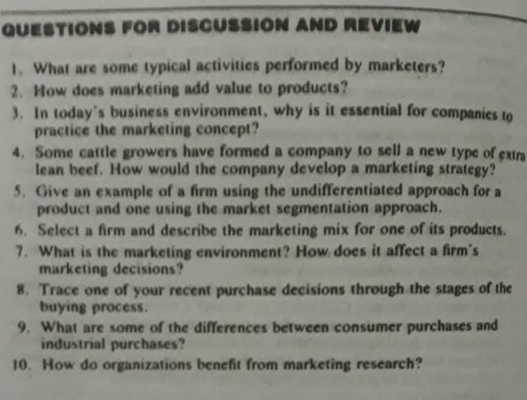 QUESTIONS FOR DISCUSSION AND REVIEW
1. What are some typical activities performed by marketers?
2. How does marketing add value to products?
3. In today's business environment, why is it essential for companies to
practice the marketing concept?
4. Some cattle growers have formed a company to sell a new type of extra
lean beef, How would the company develop a marketing strategy?
5. Give an example of a firm using the undifferentiated approach for a
product and one using the market segmentation approach.
6. Select a firm and describe the marketing mix for one of its products.
7. What is the marketing environment? How does it affect a firm's
marketing decisions?
8. Trace one of your recent purchase decisions through the stages of the
buying process.
9. What are some of the differences between consumer purchases and
industrial purchases?
10. How do organizations benefit from marketing research?
