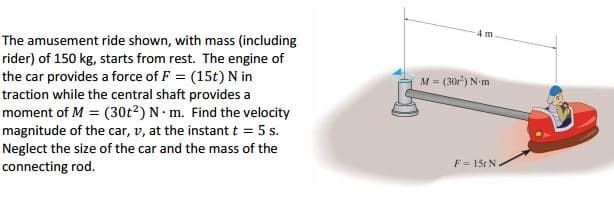 4 m
The amusement ride shown, with mass (including
rider) of 150 kg, starts from rest. The engine of
the car provides a force of F = (15t) N in
traction while the central shaft provides a
moment of M = (30t2) N• m. Find the velocity
magnitude of the car, v, at the instant t = 5 s.
Neglect the size of the car and the mass of the
connecting rod.
M = (30r") N-m
F = 15t N.
