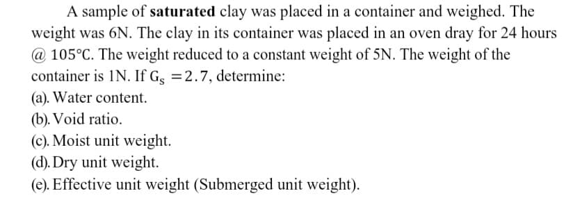 A sample of saturated clay was placed in a container and weighed. The
weight was 6N. The clay in its container was placed in an oven dray for 24 hours
@ 105°C. The weight reduced to a constant weight of 5N. The weight of the
container is IN. If Gs = 2.7, determine:
(a). Water content.
(b). Void ratio.
(c). Moist unit weight.
(d). Dry unit weight.
(e). Effective unit weight (Submerged unit weight).