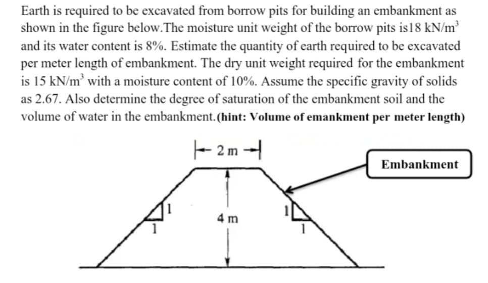 Earth is required to be excavated from borrow pits for building an embankment as
shown in the figure below. The moisture unit weight of the borrow pits is 18 kN/m³
and its water content is 8%. Estimate the quantity of earth required to be excavated
per meter length of embankment. The dry unit weight required for the embankment
is 15 kN/m³ with a moisture content of 10%. Assume the specific gravity of solids
as 2.67. Also determine the degree of saturation of the embankment soil and the
volume of water in the embankment. (hint: Volume of emankment per meter length)
|--2m-
4 m
Embankment