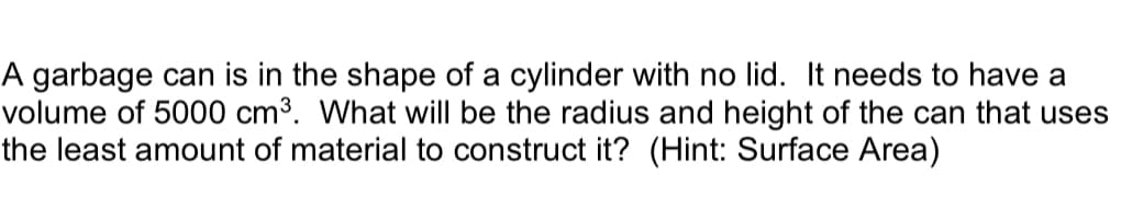 A garbage can is in the shape of a cylinder with no lid. It needs to have a
volume of 5000 cm³. What will be the radius and height of the can that uses
the least amount of material to construct it? (Hint: Surface Area)
