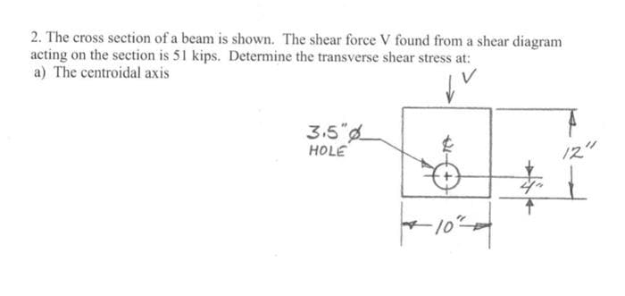 2. The cross section of a beam is shown. The shear force V found from a shear diagram
acting on the section is 51 kips. Determine the transverse shear stress at:
a) The centroidal axis
3.5"
HOLE
12"
