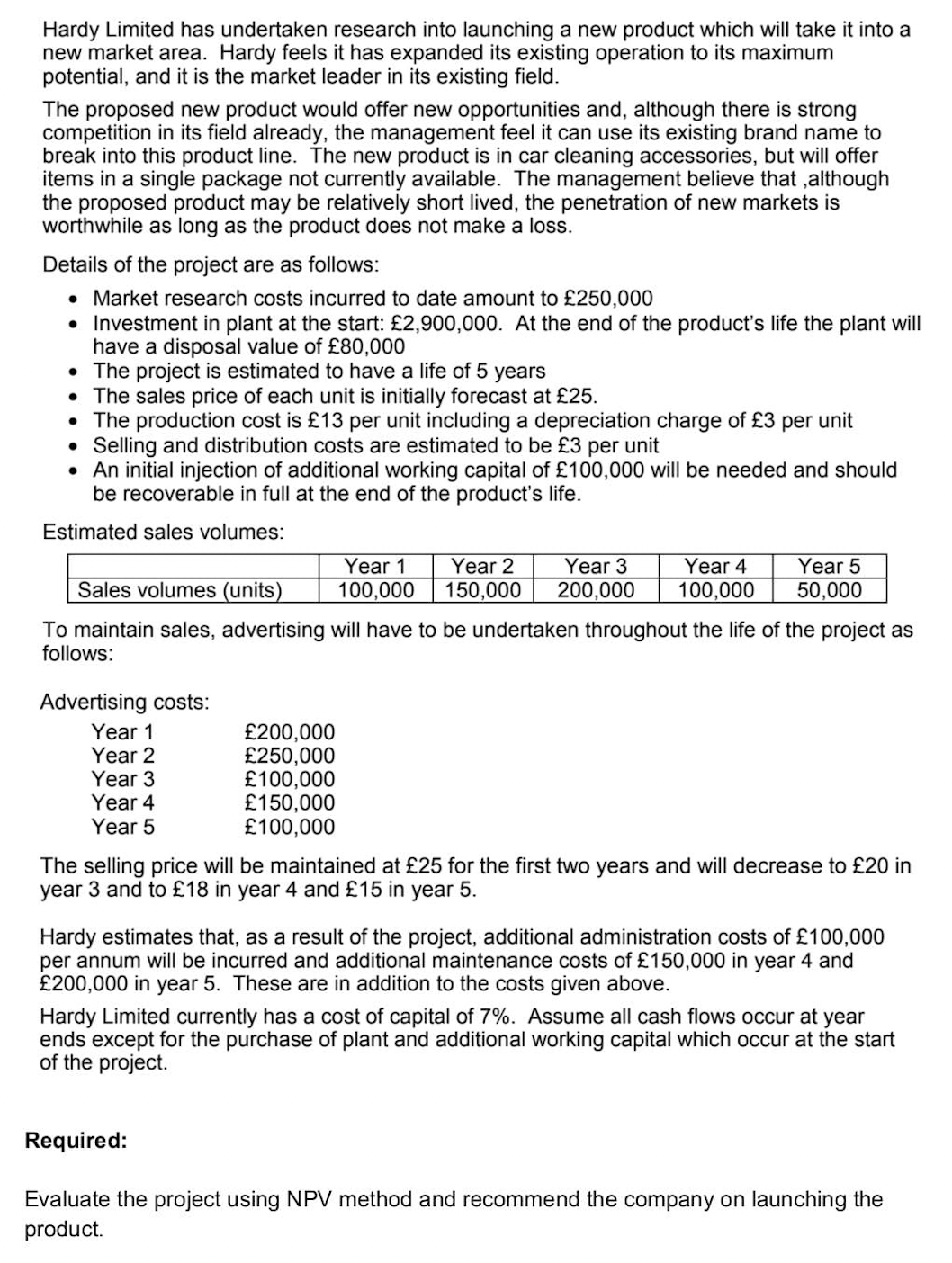 Hardy Limited has undertaken research into launching a new product which will take it into a
new market area. Hardy feels it has expanded its existing operation to its maximum
potential, and it is the market leader in its existing field.
The proposed new product would offer new opportunities and, although there is strong
competition in its field already, the management feel it can use its existing brand name to
break into this product line. The new product is in car cleaning accessories, but will offer
items in a single package not currently available. The management believe that,although
the proposed product may be relatively short lived, the penetration of new markets is
worthwhile as long as the product does not make a loss.
Details of the project are as follows:
• Market research costs incurred to date amount to £250,000
• Investment in plant at the start: £2,900,000. At the end of the product's life the plant will
have a disposal value of £80,000
. The project is estimated to have a life of 5 years
●
The sales price of each unit is initially forecast at £25.
• The production cost is £13 per unit including a depreciation charge of £3 per unit
• Selling and distribution costs are estimated to be £3 per unit
• An initial injection of additional working capital of £100,000 will be needed and should
be recoverable in full at the end of the product's life.
Estimated sales volumes:
Advertising costs:
Year 1
Year 2
Year 3
Year 4
Year 5
Year 1 Year 2
100,000 150,000
£200,000
£250,000
£100,000
£150,000
£100,000
Year 3 Year 4
200,000 100,000
Sales volumes (units)
To maintain sales, advertising will have to be undertaken throughout the life of the project as
follows:
Year 5
50,000
The selling price will be maintained at £25 for the first two years and will decrease to £20 in
year 3 and to £18 in year 4 and £15 in year 5.
Hardy estimates that, as a result of the project, additional administration costs of £100,000
per annum will be incurred and additional maintenance costs of £150,000 in year 4 and
£200,000 in year 5. These are in addition to the costs given above.
Hardy Limited currently has a cost of capital of 7%. Assume all cash flows occur at year
ends except for the purchase of plant and additional working capital which occur at the start
of the project.
Required:
Evaluate the project using NPV method and recommend the company on launching the
product.