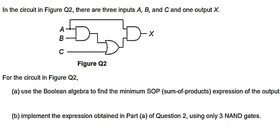 In the circuit in Figure Q2, there are three inputs A, B, and C and one output X.
:DDx
A-
B
C
Figure Q2
X
For the circuit in Figure Q2,
(a) use the Boolean algebra to find the minimum SOP (sum-of-products) expression of the output.
(b) implement the expression obtained in Part (a) of Question 2, using only 3 NAND gates.