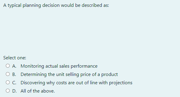 A typical planning decision would be described as:
Select one:
O A. Monitoring actual sales performance
O B. Determining the unit selling price of a product
O C. Discovering why costs are out of line with projections
O D. All of the above.