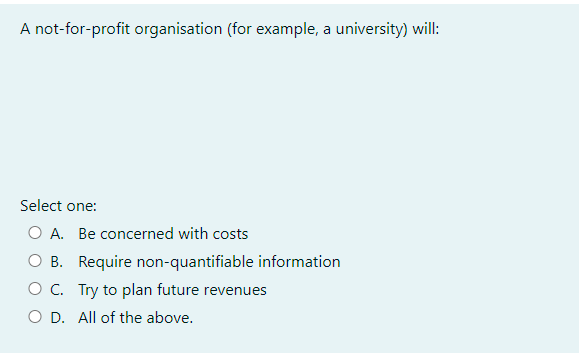 A not-for-profit organisation (for example, a university) will:
Select one:
O A. Be concerned with costs
O B. Require non-quantifiable information
O C.
Try to plan future revenues
O D. All of the above.
