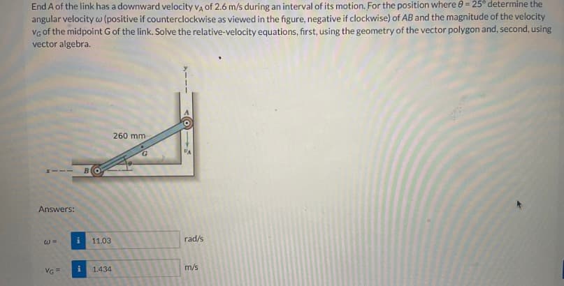 End A of the link has a downward velocity VA of 2.6 m/s during an interval of its motion. For the position where 0-25° determine the
angular velocity w (positive if counterclockwise as viewed in the figure, negative if clockwise) of AB and the magnitude of the velocity
VG of the midpoint G of the link. Solve the relative-velocity equations, first, using the geometry of the vector polygon and, second, using
vector algebra.
Answers:
w=
VG=
BO
260 mm
G
11.03
rad/s
i
1.434
m/s