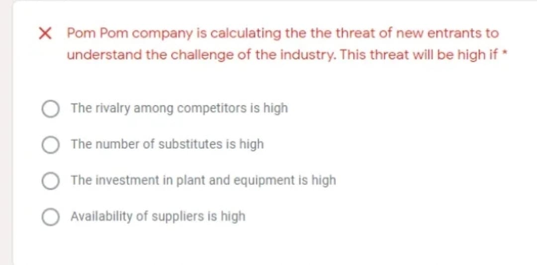 X Pom Pom company is calculating the the threat of new entrants to
understand the challenge of the industry. This threat will be high if *
The rivalry among competitors is high
The number of substitutes is high
The investment in plant and equipment is high
Availability of suppliers is high