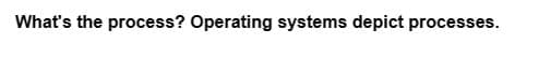 What's the process? Operating systems depict processes.