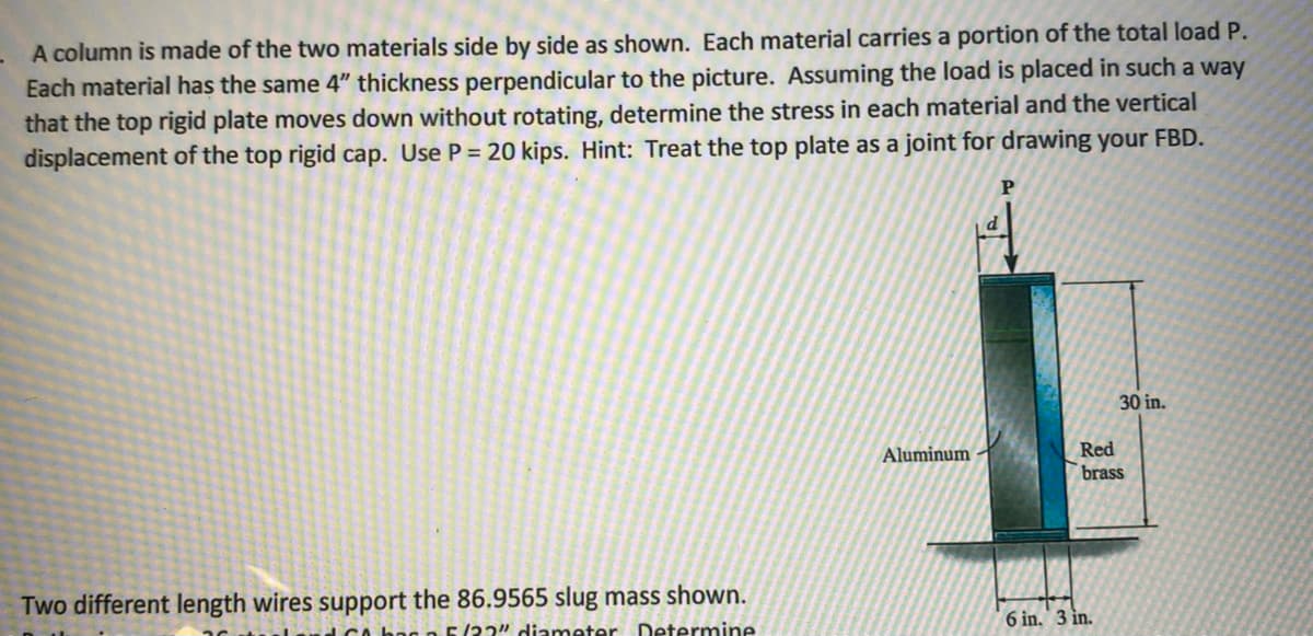 A column is made of the two materials side by side as shown. Each material carries a portion of the total load P.
Each material has the same 4" thickness perpendicular to the picture. Assuming the load is placed in such a way
that the top rigid plate moves down without rotating, determine the stress in each material and the vertical
displacement of the top rigid cap. Use P = 20 kips. Hint: Treat the top plate as a joint for drawing your FBD.
d
30 in.
Red
brass
Aluminum
Two different length wires support the 86.9565 slug mass shown.
bag n F(2?" diameter Determine
6 in. 3 in.
