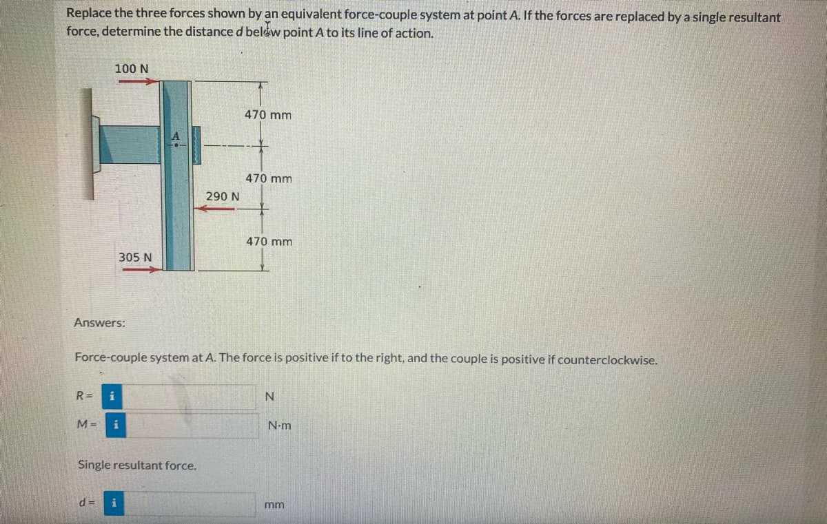 Replace the three forces shown by an equivalent force-couple system at point A. If the forces are replaced by a single resultant
force, determine the distanced belew point A to its line of action.
100 N
470 mm
470 mm
290 N
470 mm
305 N
Answers:
Force-couple system at A. The force is positive if to the right, and the couple is positive if counterclockwise.
R =
i
M =
N-m
Single resultant force.
d =
i
mm
