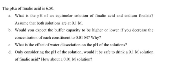 The pKa of finalic acid is 6.50.
a. What is the pH of an equimolar solution of finalic acid and sodium finalate?
Assume that both solutions are at 0.1 M.
b. Would you expect the buffer capacity to be higher or lower if you decrease the
concentration of each constituent to 0.01 M? Why?
c. What is the effect of water dissociation on the pH of the solutions?
d. Only considering the pH of the solution, would it be safe to drink a 0.1 M solution
of finalic acid? How about a 0.01 M solution?
