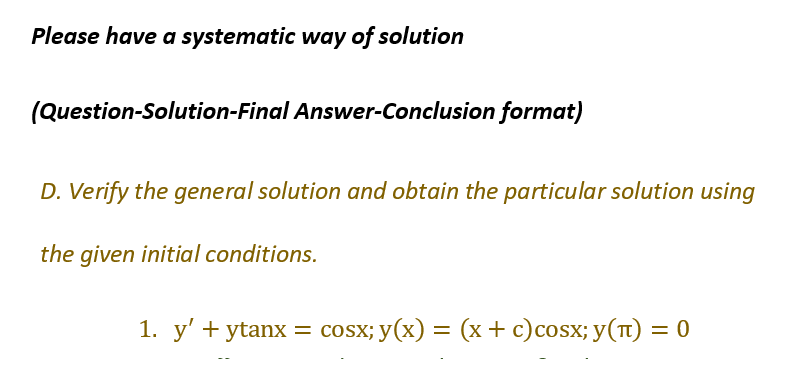 Please have a systematic way of solution
(Question-Solution-Final Answer-Conclusion format)
D. Verify the general solution and obtain the particular solution using
the given initial conditions.
1. y' +ytanx = cosx;y(x)
cosx;y(x) = (x + c)cosx; y(T) = 0
=